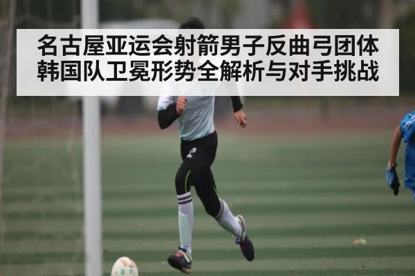 名古屋亚运会射箭男子反曲弓团体韩国队卫冕形势全解析与对手挑战