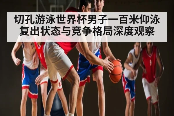 切孔游泳世界杯男子一百米仰泳复出状态与竞争格局深度观察 - c7c7.app