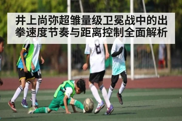 井上尚弥超雏量级卫冕战中的出拳速度节奏与距离控制全面解析 - c7c7.app